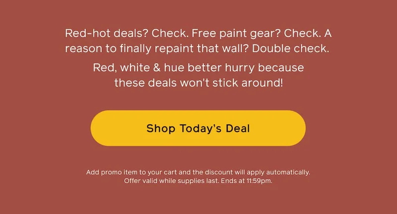 Red-hot deals? Check. Free paint gear? Check. A reason to finally repaint that wall? Double check. Red, white & hue better hurry because these deals won't stick around! Shop Today's Deal. Add promo item to your cart and the discount will apply automatically. Offer valid while supplies last. Ends at 11:59pm