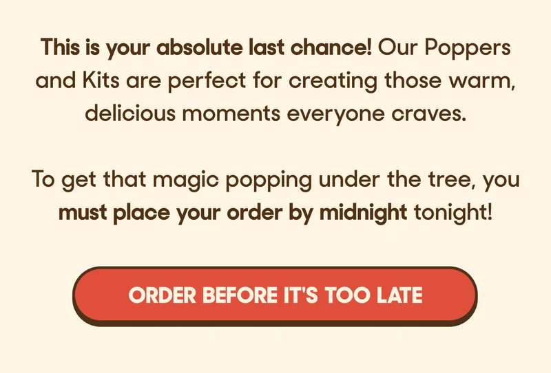This is your absolute last chance! Our Poppers and Kits are perfect for creating those warm, delicious moments everyone craves.   To get that magic popping under the tree, you must place your order by midnight tonight! ORDER BEFORE IT'S TOO LATE