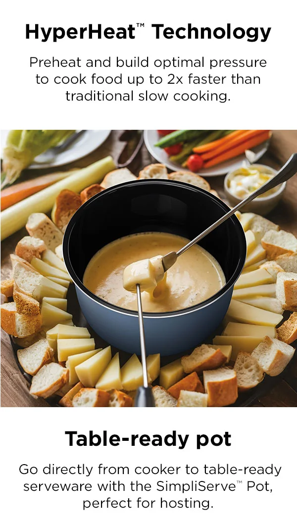 HyperHeat Technology™-- preheat and build optimal pressure to cook food up to 2x faster than traditional slow cooking.