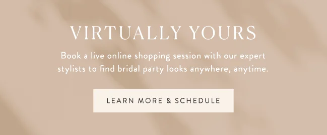 virtually yours. Book a live online shopping session with our expert stylists to find bridal party looks anywhere, anytime. learn more & schedule >