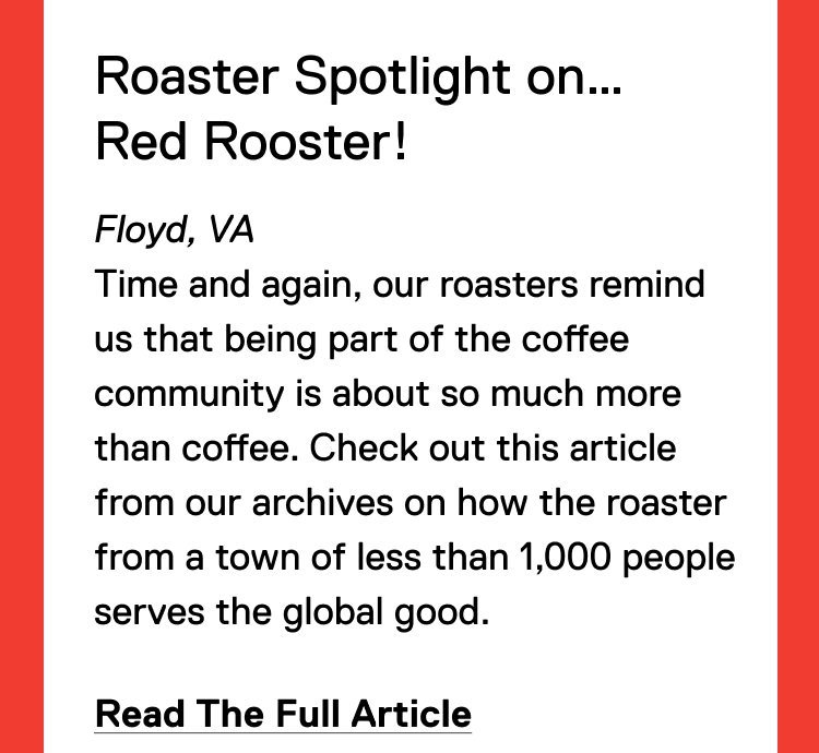 Roaster Spotlight on… Red Rooster! Floyd, VA Time and again, our roasters remind us that being part of the coffee community is about so much more than coffee. When Red Rooster’s employees struggled to find affordable child care, they stepped in and stepped up. Read The Full Article