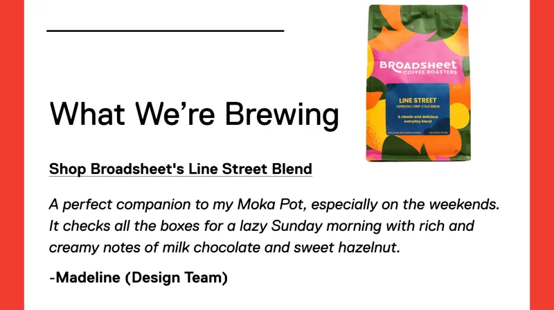 What We’re Brewing: Shop Broadsheet's Line Street Blend. A perfect companion to my Moka Pot, especially on the weekends. It checks all the boxes for a lazy Sunday morning with rich and creamy notes of milk chocolate and sweet hazelnut. -Madeline (Design)