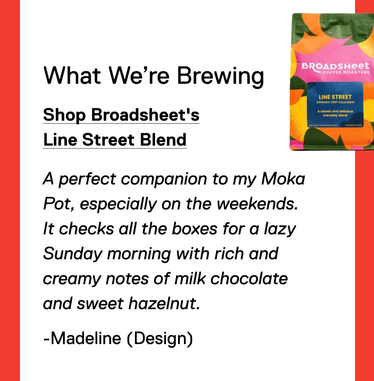 What We’re Brewing: Shop Broadsheet's Line Street Blend. A perfect companion to my Moka Pot, especially on the weekends. It checks all the boxes for a lazy Sunday morning with rich and creamy notes of milk chocolate and sweet hazelnut. -Madeline (Design)
