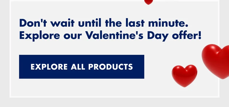 Don't wait until the last minute. Explore our Valentine's Day offer! EXPLORE ALL PRODUCTS