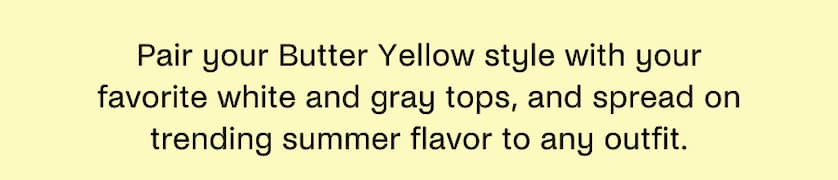 Pair your Butter Yellow style with your favorite white and gray tops, and spread on trending summer flavor to any outfit.