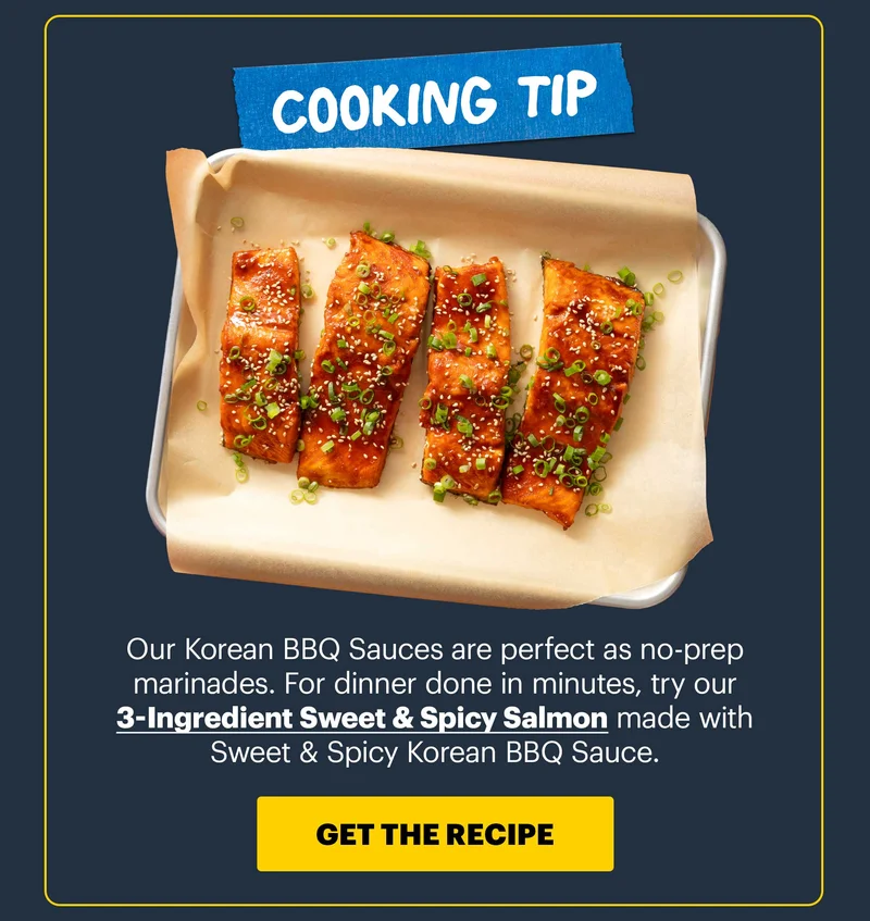 COOKING TIP: Our Korean BBQ Sauces are perfect as no-prep marinades. For dinner done in minutes, try our 3-Ingredient Sweet & Spicy Salmon made with Sweet & Spicy Korean BBQ Sauce. CTA: GET THE RECIPE