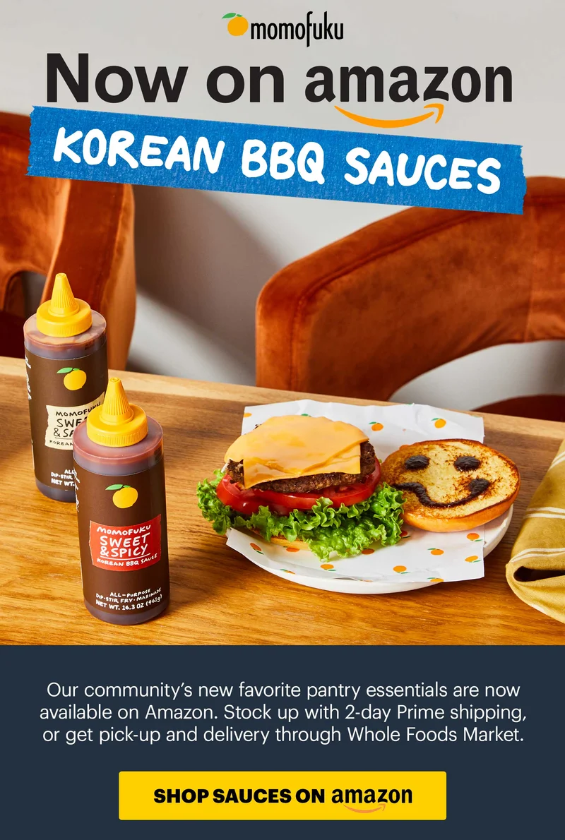HEADER: NOW ON AMAZON: KOREAN BBQ SAUCES Sub-header: Our community’s new favorite pantry essentials are now available on Amazon. Stock up with 2-day Prime shipping, or get pick-up and delivery through Whole Foods Market. CTA: SHOP SAUCES ON AMAZON