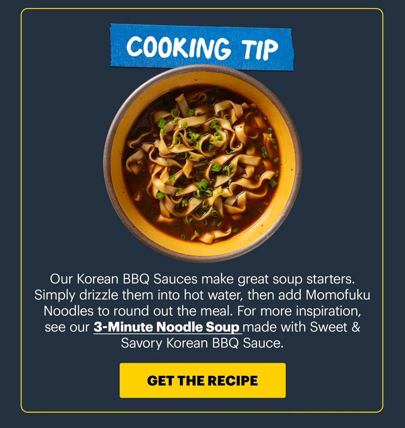 COOKING TIP: Our Korean BBQ Sauces make great soup starters. Simply drizzle them into hot water, then add Momofuku Noodles to round out the meal. For more inspiration, see  our 3-Minute Noodle Soup made with Sweet & Savory Korean BBQ Sauce. CTA: GET THE RECIPE