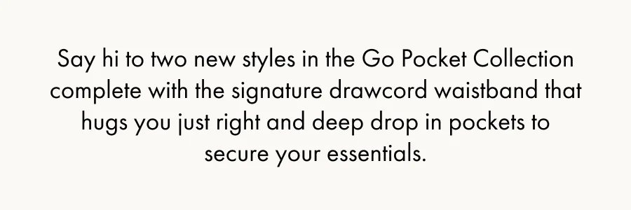 Say hi to two new styles in the Go Pocket Collection complete with the signature drawcord waistband that hugs you just right and deep drop in pockets to secure your essentials.