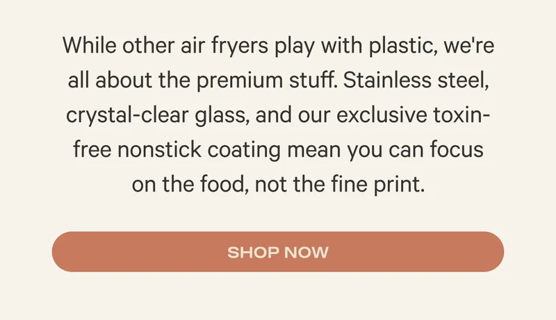 While other air fryers play with plastic, we're all about the premium stuff. Stainless steel, crystal-clear glass, and our exclusive toxin-free nonstick coating mean you can focus  on the food, not the fine print. Shop Now