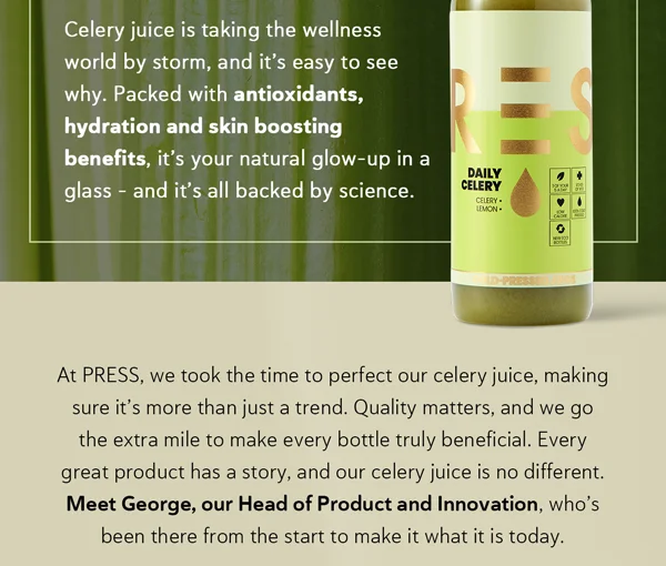 Celery juice is taking the wellness world by storm, and it’s easy to see why. Packed with antioxidants, hydration and skin boosting benefits, it’s your natural glow-up in a glass – and it’s all backed by science.  At PRESS, we took the time to perfect our celery juice, making sure it’s more than just a trend. Quality matters, and we go the extra mile to make every bottle truly beneficial. Every great product has a story, and our celery juice is no different. Meet George, our Head of Product and Innovation, who’s been there from the start to make it what it is today.