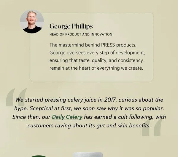 "We started pressing celery juice in 2017, curious about the hype. Sceptical at first, we soon saw why it was so popular. Since then, our Daily Celery has earned a cult following, with customers raving about its gut and skin benefits. "