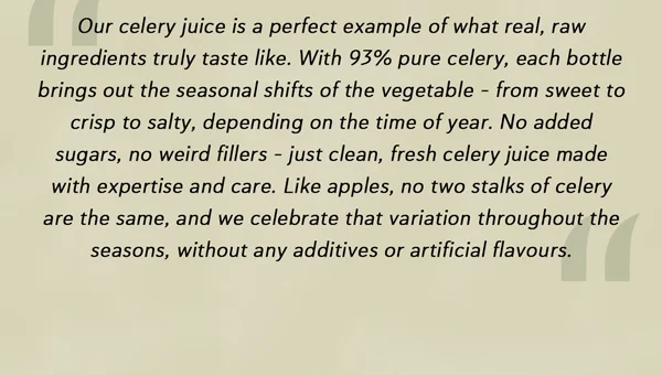"Our celery juice is a perfect example of what real, raw ingredients truly taste like. With 93% pure celery, each bottle brings out the seasonal shifts of the vegetable – from sweet to crisp to salty, depending on the time of year. No added sugars, no weird fillers – just clean, fresh celery juice made with expertise and care. Like apples, no two stalks of celery are the same, and we celebrate that variation throughout the seasons, without any additives or artificial flavours."