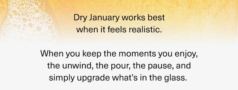 Dry January works best when it feels realistic. When you keep the moments you enjoy, the unwind, the pour, the pause, and simply upgrade what’s in the glass.