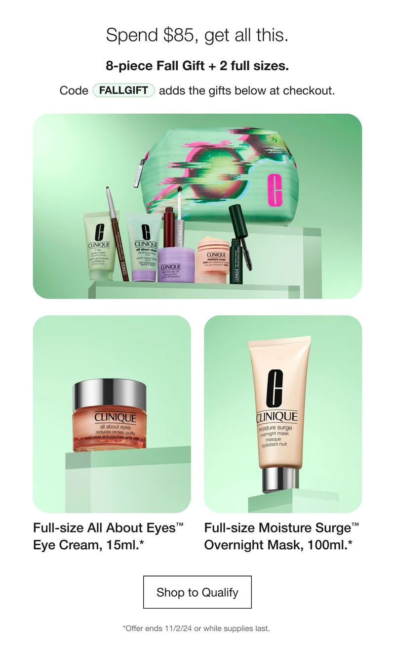 Spend $85, get all this. 8-piece Fall Gift + 2 full sizes. Code discount code adds the gifts below at checkout. Full-size All About Eyes TM Eye Cream, 15ml.* Full-size Moisture Surge TM Overnight Mask, 100ml.* Shop to Qualify | *Offer ends 11/2/24 or while supplies last.