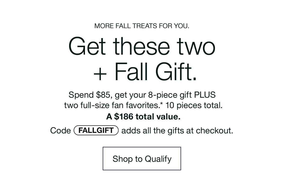 MORE FALL TREATS FOR YOU. Get these two + Fall Gift. Spend $85, get your 8-piece gift PLUS two full-size fan favorites.* 10 pieces total. A $186 total value. Code discount code adds all the gifts at checkout. Shop to Qualify