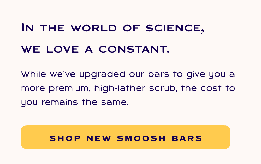 In the world of science, we love a constant. While we’ve upgraded our bars to give you a more premium, high-lather scrub, the cost to you remains the same.