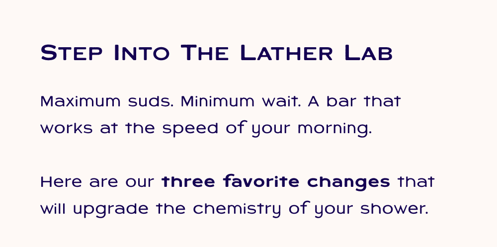 Step into the lather lab, Maximum suds. Minimum wait. A bar that works at the speed of your morning.  Here are our three favorite changes that will upgrade the chemistry of your shower.