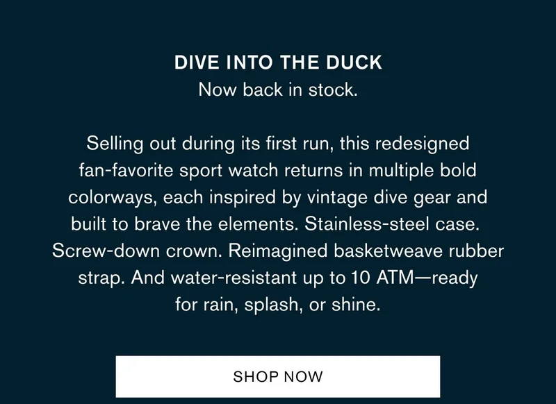 Dive into the Duck Now back in stock. Selling out during its first run, this redesigned fan-favorite sport watch returns in multiple bold colorways, each inspired by vintage dive gear and built to brave the elements. Stainless-steel case. Screw-down crown. Reimagined basketweave rubber strap. And water-resistant up to 10 ATM—ready for rain, splash, or shine.