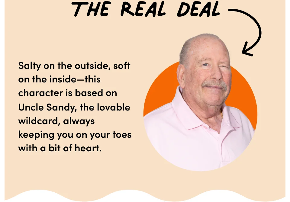 The real deal –&nbsp;salty on the outside, soft on the inside – This character is based on uncle Sandy, the lovable wildcard, always keeping you on your toes with a bit of heart.