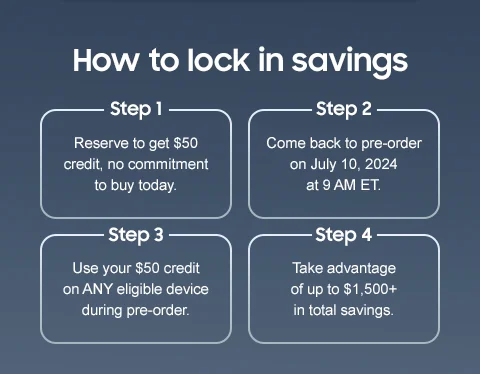 How to lock in savings - Step 1 | Reserve to get $50 credit, no commitment to buy today. - Step 2 | Come back to pre-order on July 10, 2024 at 9 AM ET. - Step 3 | Use your $50 credit on ANY eligible device during pre-order. - Step 4 | Take advantage of up to $1,500+ in total savings.