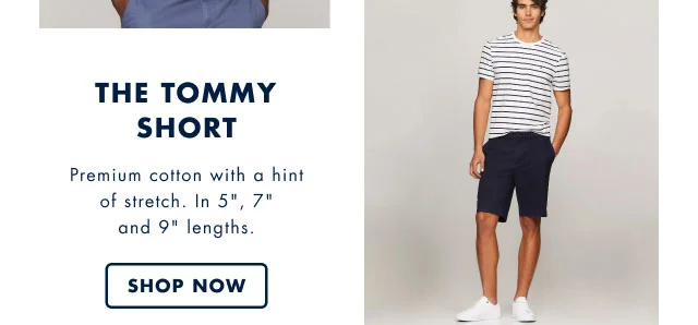 The Tommy short                                            Premium cotton with a hint of stretch. In 5 inch, 7 inch and 9 inch lengths.                                            Shop now