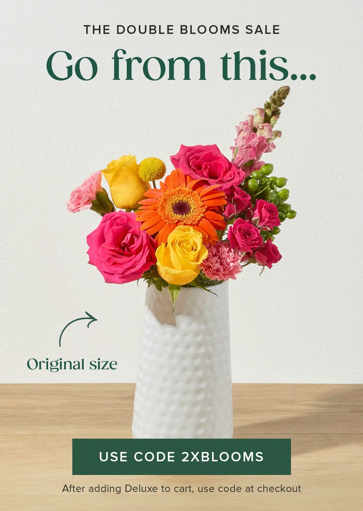 THE DOUBLE BLOOMS SALE! Go from an Original size...to a Deluxe size....FOR FREE. After adding Deluxe-sized Bouq to your cart, use code 2XBLOOMS