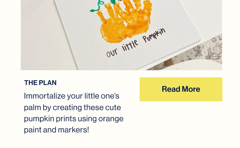 THE PLAN: Immortalize your little one’s palm by creating these cute pumpkin prints using orange paint and markers! Read More