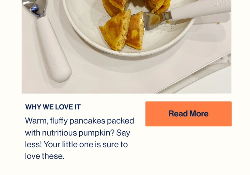 WHY WE LOVE IT. Warm, fluffy pancakes packed with nutritious pumpkin? Say less! Your little one is sure to love these. Read More