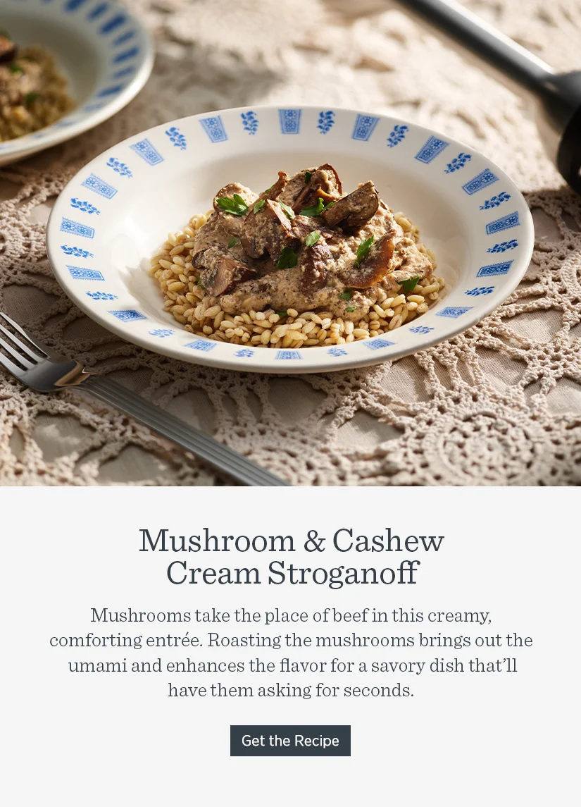 Mushroom & Cashew Cream Stroganoff.  Mushrooms take the place of beef in this creamy comforting entree. Roasting the mushrooms brings out the umami and enhances the flavor for a savory dish that'll have them asking for seconds.