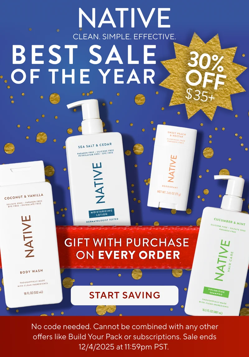 Native. Clean. Simple. Effective. Best Sale of the year. 30% off $35+. Gift with purchase on every order. Start saving. No code needed. Cannot be combined with any other offers like Build Your Pack or subscriptions. Sale ends 12/4/2025 at 11:59pm PST. Native. Clean. Simple. Effective. Best Sale of the year. 30% off $35+. Gift with purchase on every order. Start saving. No code needed. Cannot be combined with any other offers like Build Your Pack or subscriptions. Sale ends 12/4/2025 at 11:59pm PST.