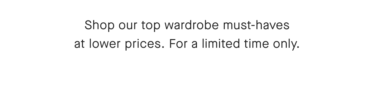 Shop our top wardrobe must-haves at lower prices. For a limited time only.