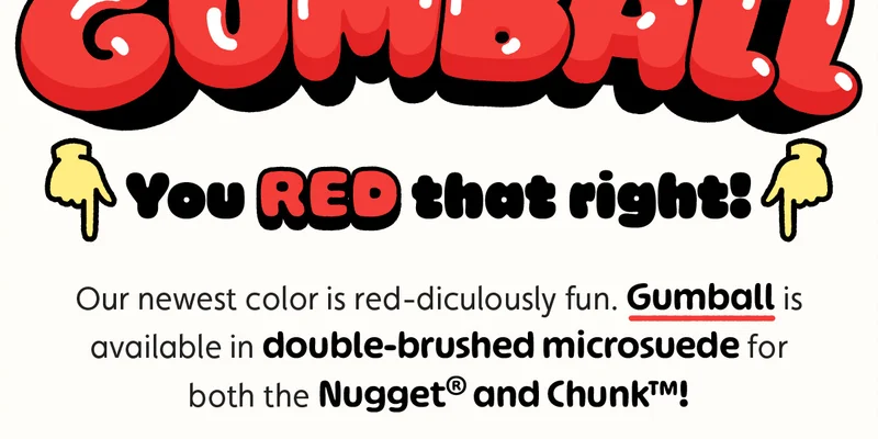 You RED that right! Our newest color is red-diculously fun. Gumball is available in double-brushed microsuede for both the Nugget® and Chunk™!