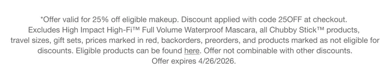 *Offer valid for 25% off eligible makeup. Discount applied with code discount code at checkout.  Excludes High Impact High-Fi™ Full Volume Waterproof Mascara, all Chubby Stick™ products, travel sizes, gift sets, prices marked in red, backorders, preorders, and products marked as not eligible for discounts. Eligible products can be found here. Offer not combinable with other discounts. Offer&nbsp;expires&nbsp;4/26/2026.
