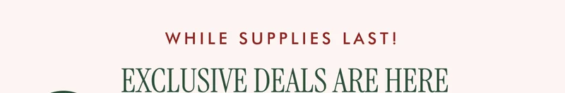 WHILE SUPPLIES LAST! EXCLUSIVE DEALS ARE HERE