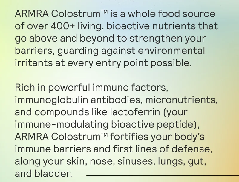 ARMRA Colostrum™ is a whole food source of over 400+ living, bioactive nutrients that go above and beyond to strengthen your barriers, guarding against environmental irritants at every entry point possible.   Rich in powerful immune factors, immunoglobulin antibodies, micronutrients, and compounds like lactoferrin (your immune-modulating bioactive peptide), ARMRA Colostrum™ fortifies your body’s immune barriers and first lines of defense, along your skin, nose, sinuses, lungs, gut, and bladder.