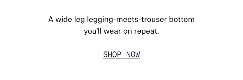 A wide leg legging-meets-trouser bottom you’ll wear on repeat. Shop Now