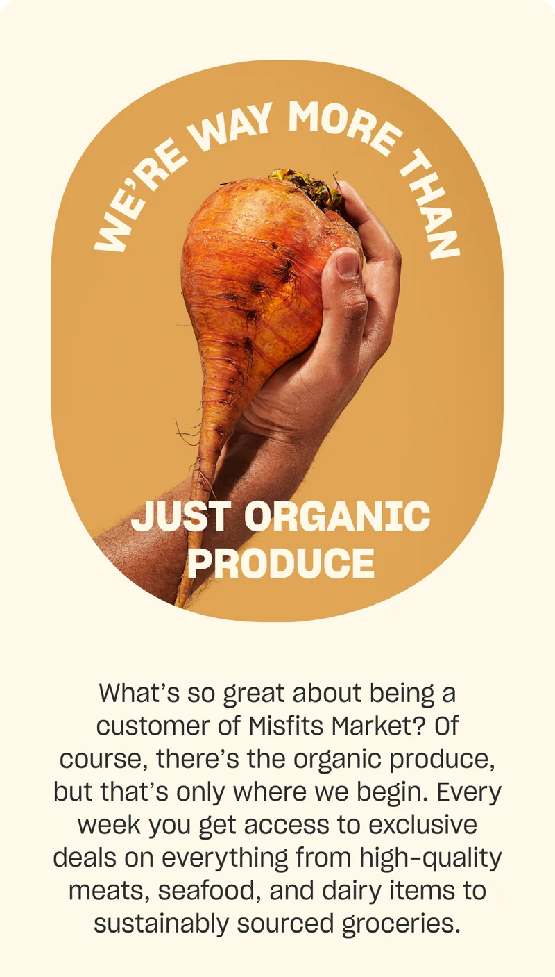 We're way more than just organic produce. What’s so great about being a customer of Misfits Market? Of course, there’s the organic produce, but that’s only where we begin. Every week you get access to exclusive deals on everything from high-quality meats, seafood, and dairy items to sustainably sourced groceries.