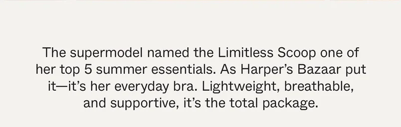 The supermodel named the Limitless Scoop one of her top 5 summer essentials. As Harper's Bazaar put it—it's her everyday bra. Lightweight, breathable, and supportive, it's the total package.