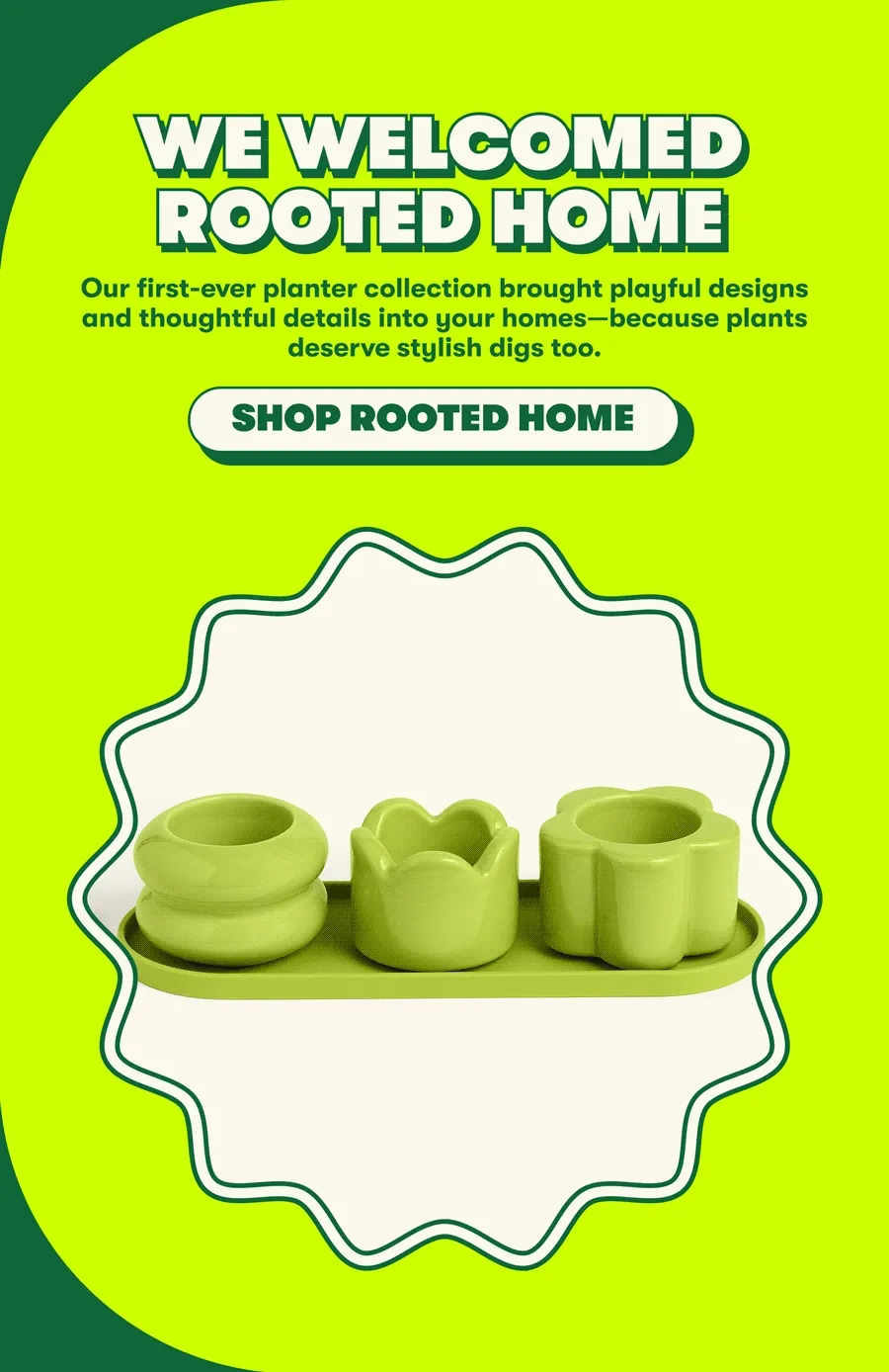 WE WELCOMED ROOTED HOME <insert gif w/ planters> Our first-ever planter collection brought playful designs and thoughtful details into your homes—because plants deserve stylish digs too.  [SHOP ROOTED HOME]