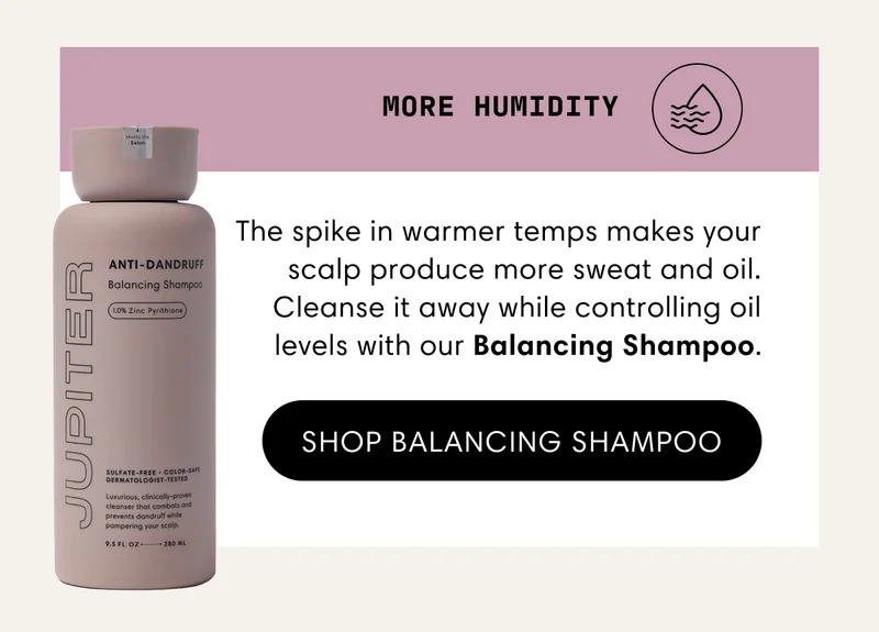 More humidity | The spike in warmer temps makes your scalp produce more sweat and oil. Cleanse it away while controlling oil levels with our Balancing Shampoo. | Shop Balancing Shampoo