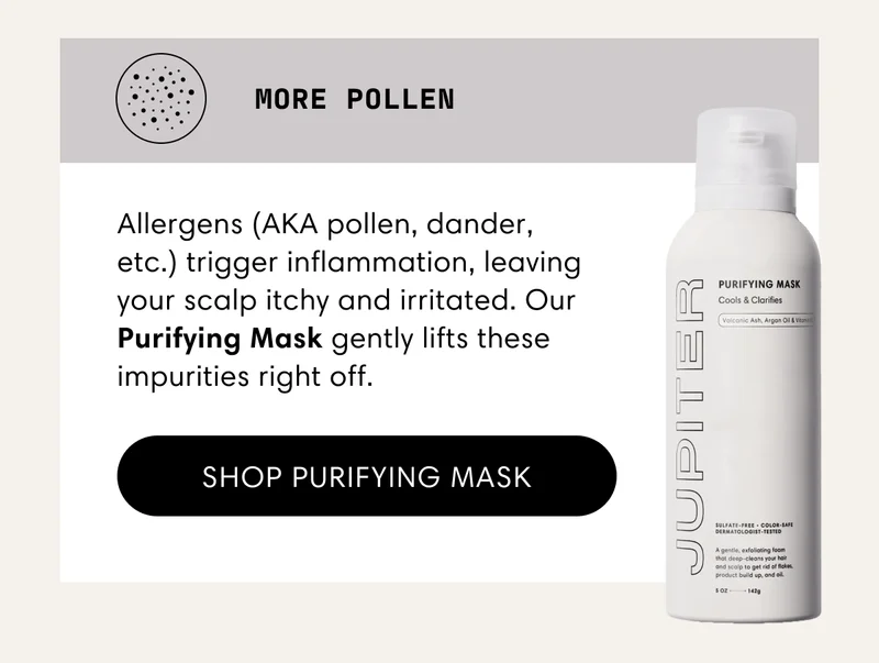 More pollen | Allergens (AKA pollen, dander, etc.) trigger inflammation, leaving your scalp itchy and irritated. Our Purifying Mask gently lifts these impurities right off. | Shop Purifying Mask