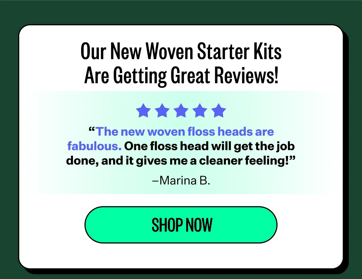 Our New Woven Starter Kits Are Getting Great Reviews! “The new floss heads are fantastic. Total game changer.” –Darren B. |  “The woven floss is stronger and one head lasts through an entire use. The new heads get 5 stars.” –Toni H. | “These work great for me. I have several crowns that are very tight and these don’t break!” –Dave T. | “The new woven floss heads are fabulous. One floss head will get the job done, and it gives me a cleaner feeling!” –Marina B. | Shop now