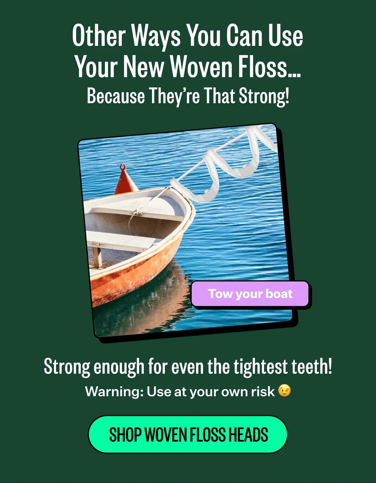Other Ways You Can Use Your New Woven Floss… Because They’re That Strong! Tow your boat, walk your dog, hand your clothes to dry. Strong enough for even the tightest teeth! Warning: Use at your own risk. Shop woven floss heads