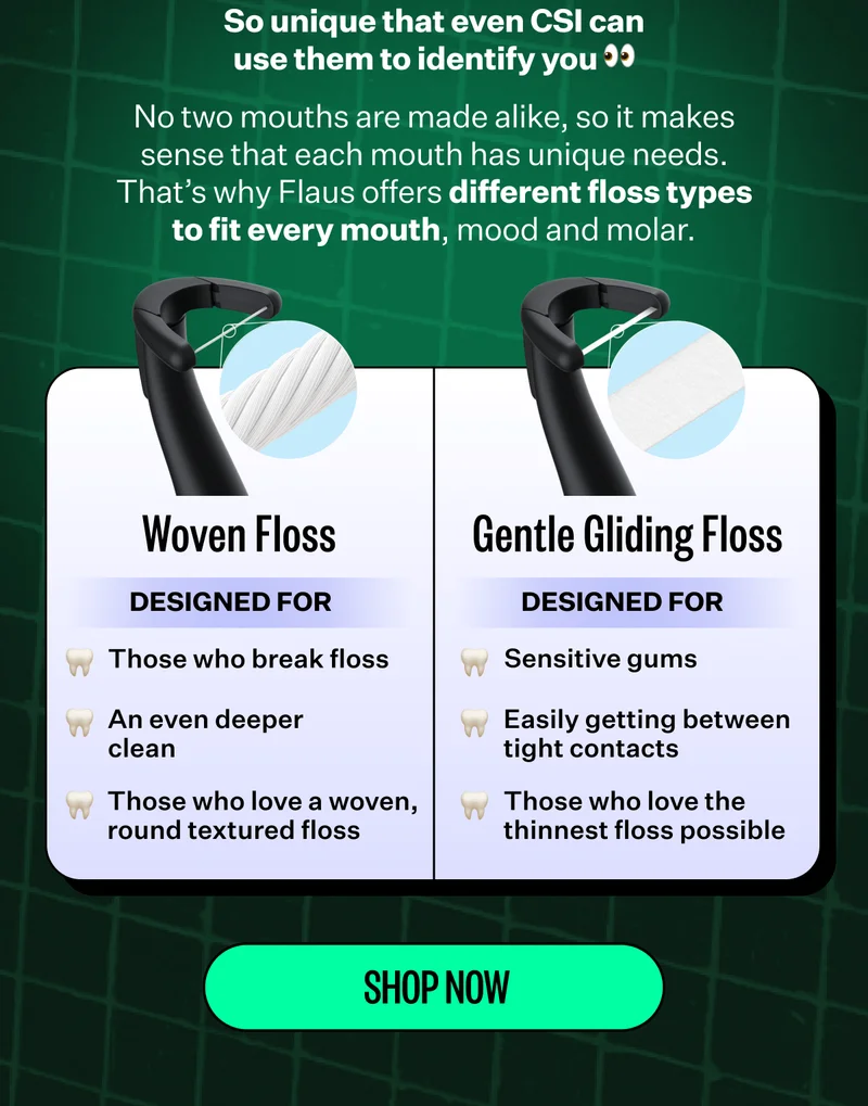 So unique that even CSI can use them to identify you. No two mouths are made alike, so it makes sense that each mouth has unique needs. That’s why Flaus offers different floss types to fit every mouth, mood and molar. | Woven floss designed for: those who break floss, an even deeper clean, those who love a woven, round textured floss. | Gentle gliding floss designed for: sensitive gums, easily getting between tight contacts, those who love the thinnest floss possible. Shop now