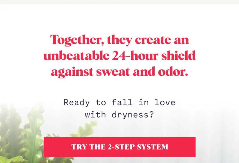Together, they create an unbeatable 24-hour shield against sweat and odor. Ready to fall in love with dryness? TRY THE 2-STEP SYSTEM