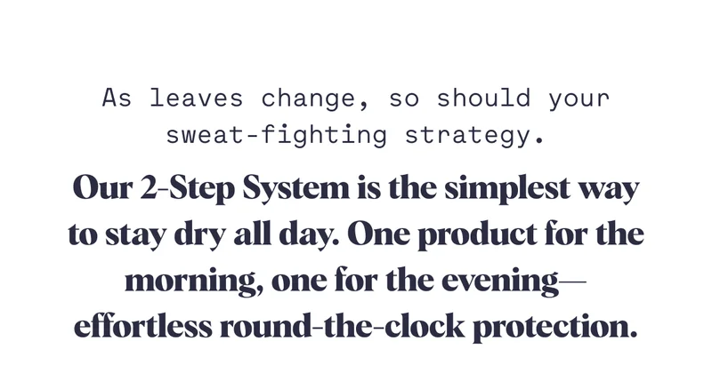 Our 2-Step System is the simplest way to stay dry all day. One product for the morning, one for the evening—effortless round-the-clock protection. As leaves change, so should your sweat-fighting strategy.
