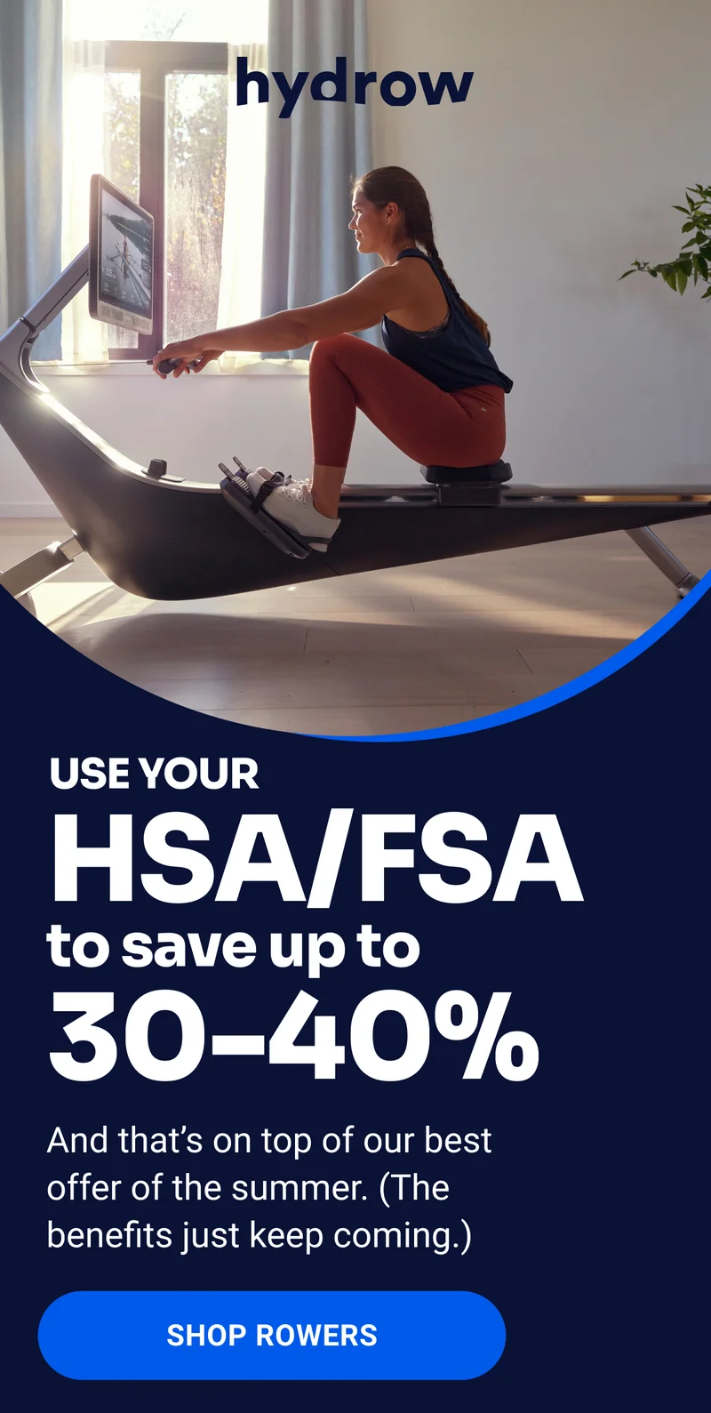 HSA/FSA to save up to 30-40% USE YOUR And that’s on top of our best offer of the summer. (The benefits just keep coming.) SHOP ROWERS