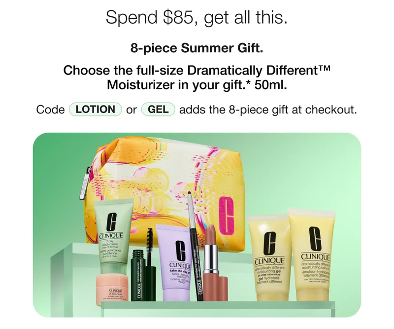 Spend $85, get all this. 8-piece summer Gift. Choose the full-size Dramatically Different™ Moisturizer in your gift.* 50ml. Code LOTION or GEL adds the 8-piece gift at checkout.