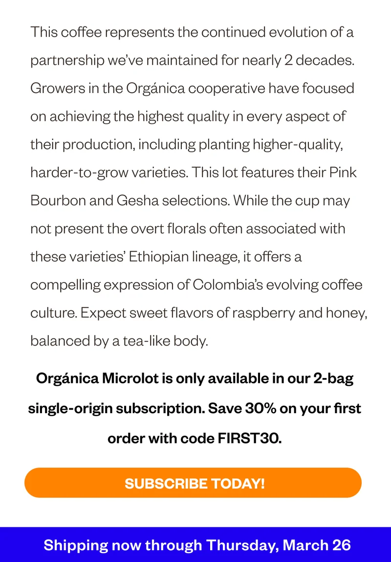 This coffee represents the continued evolution of a partnership we’ve maintained for nearly 2 decades. Growers in the Orgánica cooperative have focused on achieving the highest quality in every aspect of their production, including planting higher-quality, harder-to-grow varieties. This lot features their Pink Bourbon and Gesha selections. While the cup may not present the overt florals often associated with these varieties’ Ethiopian lineage, it offers a compelling expression of Colombia’s evolving coffee culture. Expect sweet flavors of raspberry and honey, balanced by a tea-like body. Organica Microlot is only available in our 2-bag single-origin subscription. Save 30% ofn your first order with code FIRST30. Shipping now through Thursday, March 26 This coffee represents the continued evolution of a partnership we’ve maintained for nearly 2 decades. Growers in the Orgánica cooperative have focused on achieving the highest quality in every aspect of their production, including planting higher-quality, harder-to-grow varieties. This lot features their Pink Bourbon and Gesha selections. While the cup may not present the overt florals often associated with these varieties’ Ethiopian lineage, it offers a compelling expression of Colombia’s evolving coffee culture. Expect sweet flavors of raspberry and honey, balanced by a tea-like body. Organica Microlot is only available in our 2-bag single-origin subscription. Save 30% ofn your first order with code FIRST30. Shipping now through Thursday, March 26